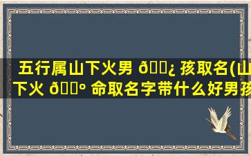 五行属山下火男 🌿 孩取名(山下火 🐺 命取名字带什么好男孩)